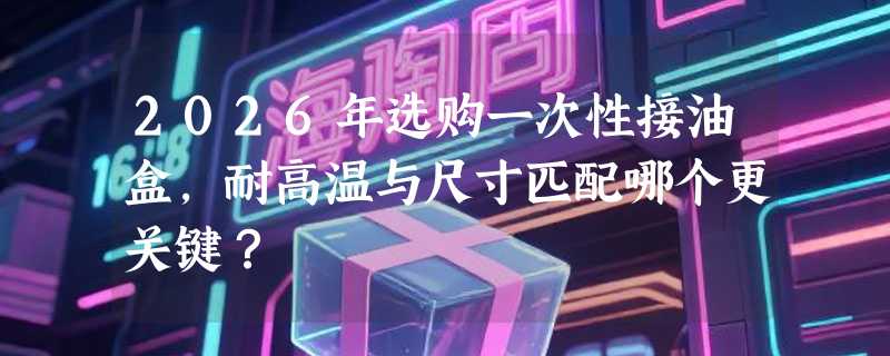 2026年选购一次性接油盒，耐高温与尺寸匹配哪个更关键？
