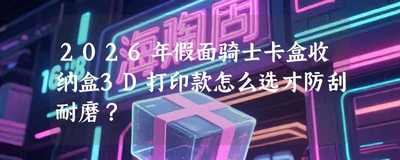 2026年假面骑士卡盒收纳盒3D打印款怎么选才防刮耐磨？