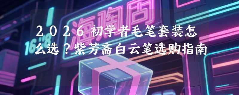 2026初学者毛笔套装怎么选？紫芳斋白云笔选购指南
