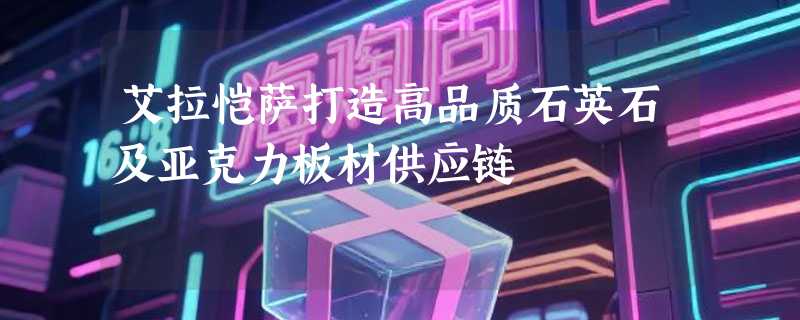 艾拉恺萨打造高品质石英石及亚克力板材供应链