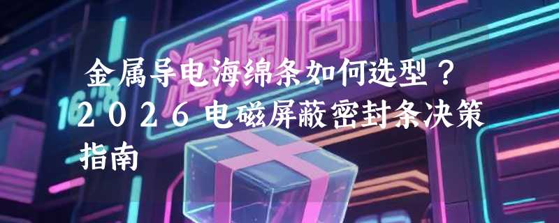 金属导电海绵条如何选型？2026电磁屏蔽密封条决策指南