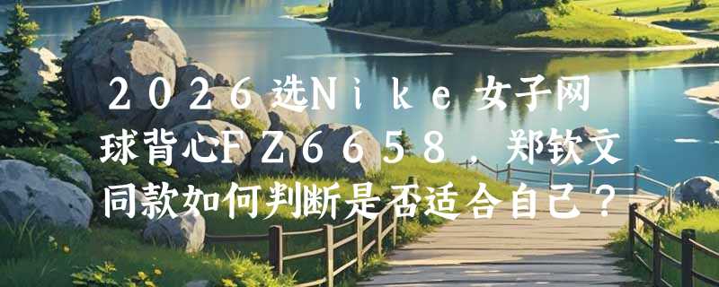 2026选Nike女子网球背心FZ6658，郑钦文同款如何判断是否适合自己？