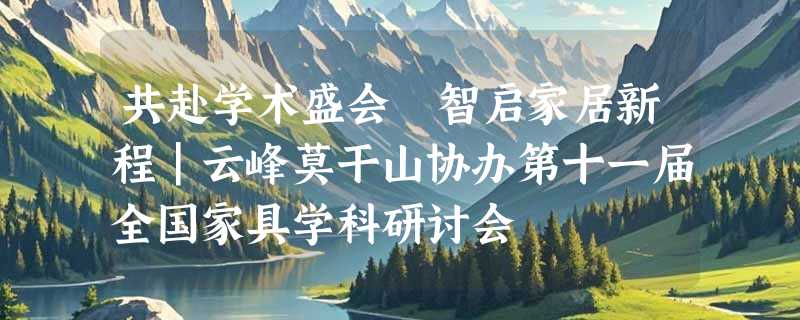 共赴学术盛会 智启家居新程｜云峰莫干山协办第十一届全国家具学科研讨会