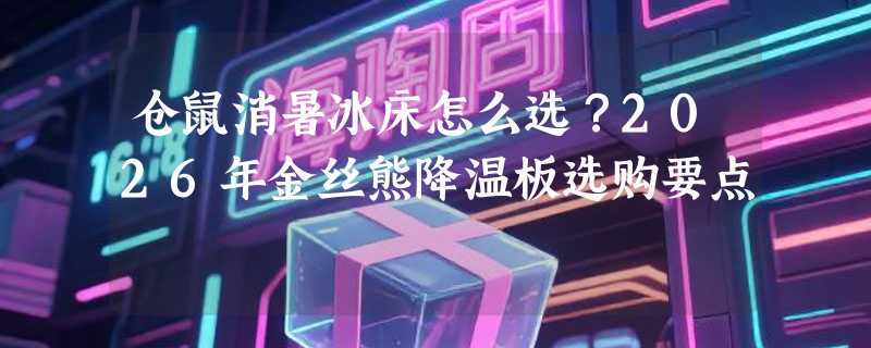 仓鼠消暑冰床怎么选？2026年金丝熊降温板选购要点