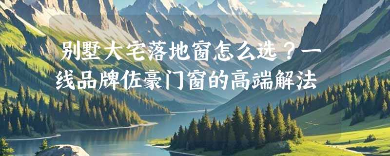 别墅大宅落地窗怎么选？一线品牌佐豪门窗的高端解法