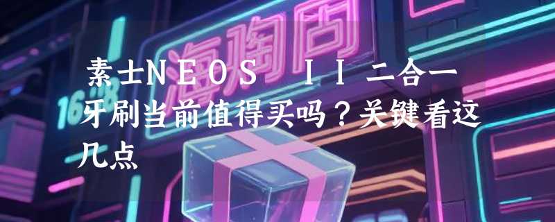 素士NEOS II二合一牙刷当前值得买吗？关键看这几点