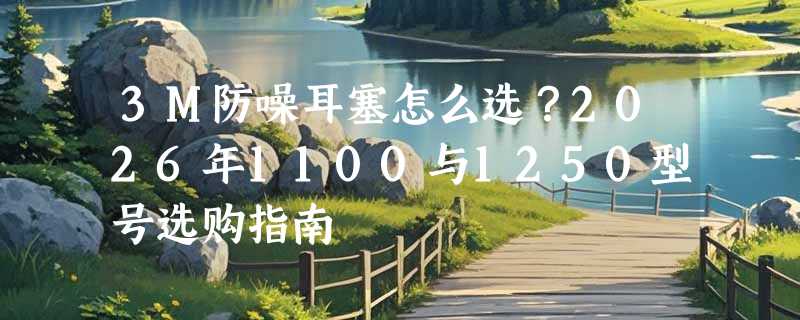3M防噪耳塞怎么选？2026年1100与1250型号选购指南