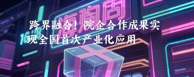跨界融合！院企合作成果实现全国首次产业化应用