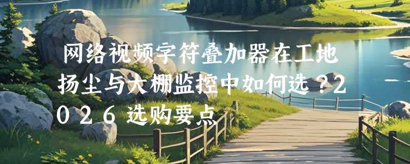 网络视频字符叠加器在工地扬尘与大棚监控中如何选？2026选购要点