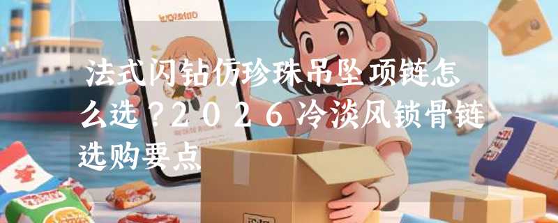 法式闪钻仿珍珠吊坠项链怎么选？2026冷淡风锁骨链选购要点