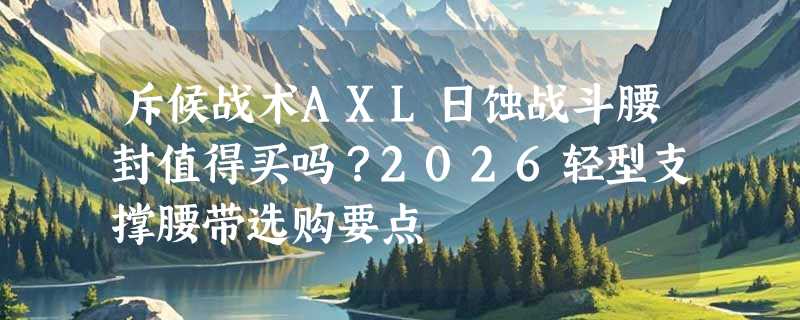 斥候战术AXL日蚀战斗腰封值得买吗？2026轻型支撑腰带选购要点