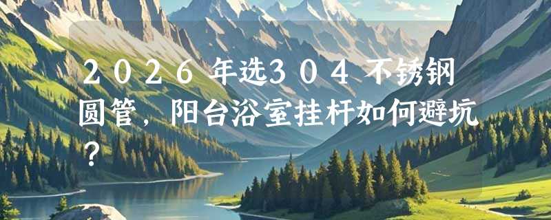 2026年选304不锈钢圆管，阳台浴室挂杆如何避坑？