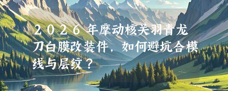 2026年摩动核关羽青龙刀白膜改装件，如何避坑合模线与层纹？
