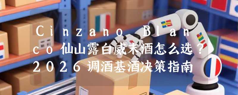 Cinzano Blanco仙山露白威末酒怎么选？2026调酒基酒决策指南