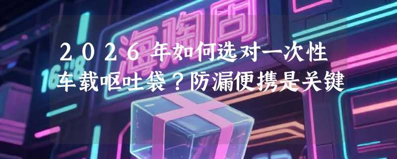 2026年如何选对一次性车载呕吐袋？防漏便携是关键