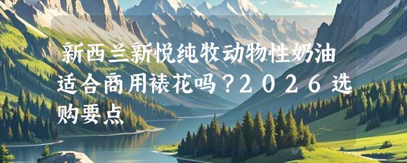 新西兰新悦纯牧动物性奶油适合商用裱花吗？2026选购要点