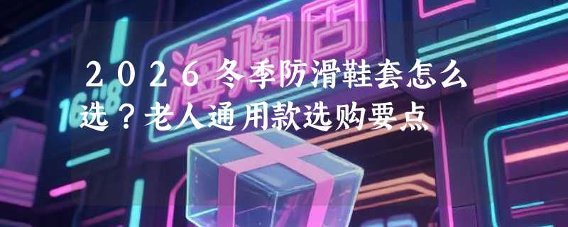 2026冬季防滑鞋套怎么选？老人通用款选购要点