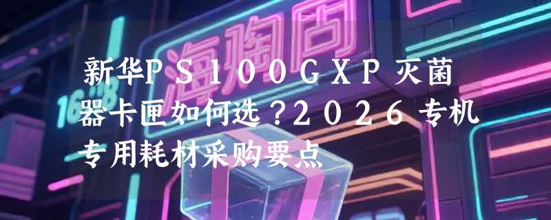 新华PS100GXP灭菌器卡匣如何选？2026专机专用耗材采购要点
