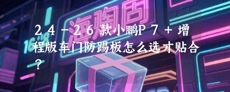 24-26款小鹏P7+增程版车门防踢板怎么选才贴合？