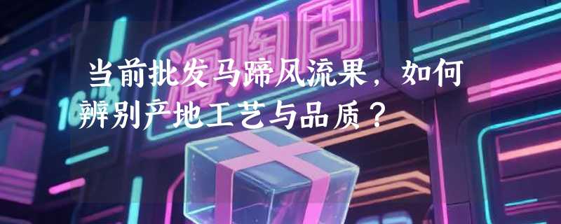 当前批发马蹄风流果，如何辨别产地工艺与品质？