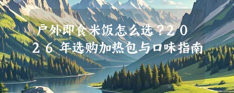 户外即食米饭怎么选？2026年选购加热包与口味指南