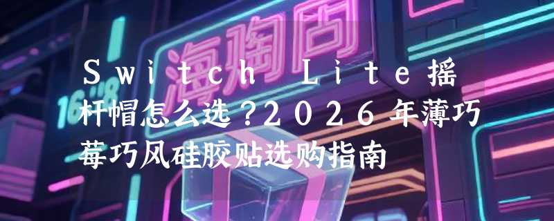 Switch Lite摇杆帽怎么选？2026年薄巧莓巧风硅胶贴选购指南