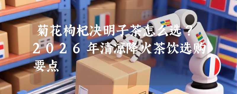 菊花枸杞决明子茶怎么选？2026年清凉降火茶饮选购要点