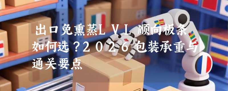 出口免熏蒸LVL顺向板条如何选？2026包装承重与通关要点