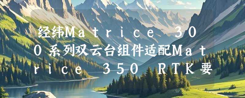 经纬Matrice 300系列双云台组件适配Matrice 350 RTK要注意什么？