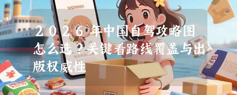 2026年中国自驾攻略图怎么选？关键看路线覆盖与出版权威性