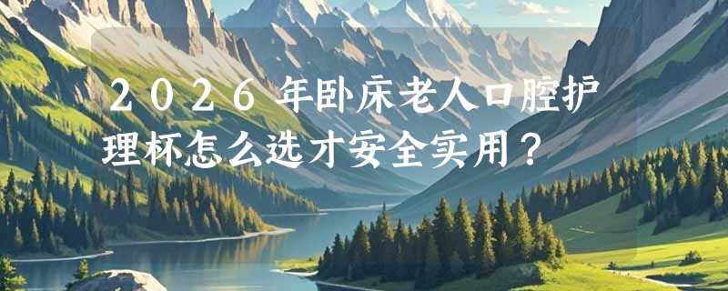 2026年卧床老人口腔护理杯怎么选才安全实用？