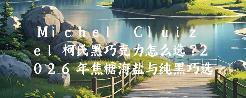 Michel Cluizel柯氏黑巧克力怎么选？2026年焦糖海盐与纯黑巧选购指南