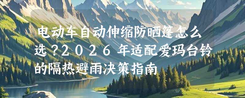 电动车自动伸缩防晒篷怎么选？2026年适配爱玛台铃的隔热避雨决策指南