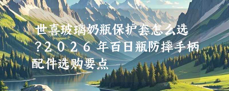 世喜玻璃奶瓶保护套怎么选？2026年百日瓶防摔手柄配件选购要点