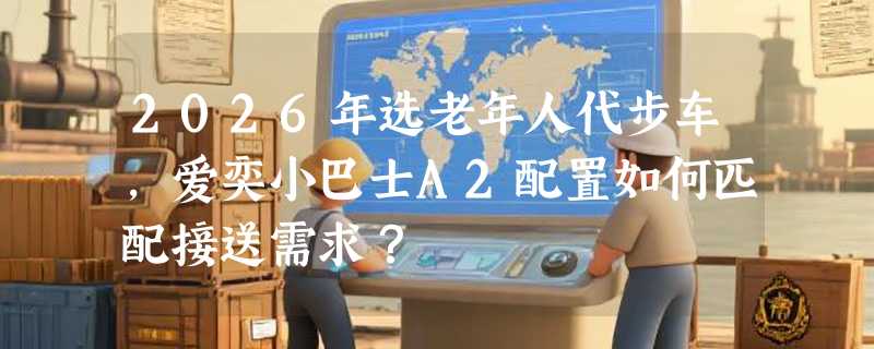 2026年选老年人代步车，爱奕小巴士A2配置如何匹配接送需求？
