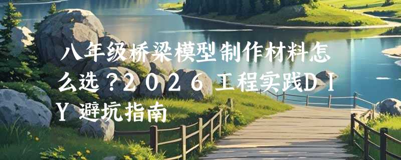 八年级桥梁模型制作材料怎么选？2026工程实践DIY避坑指南
