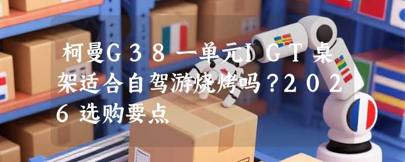 柯曼G38一单元IGT桌架适合自驾游烧烤吗？2026选购要点