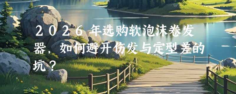 2026年选购软泡沫卷发器，如何避开伤发与定型差的坑？