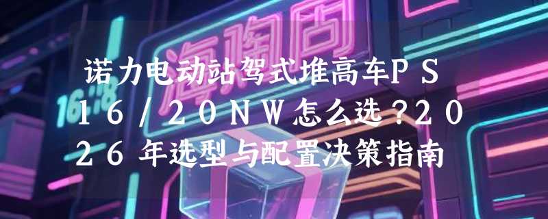 诺力电动站驾式堆高车PS16/20NW怎么选？2026年选型与配置决策指南