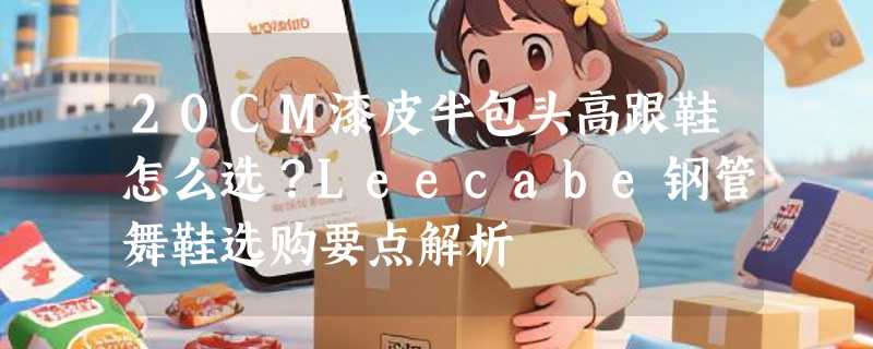 20CM漆皮半包头高跟鞋怎么选？Leecabe钢管舞鞋选购要点解析