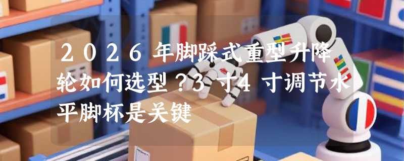 2026年脚踩式重型升降轮如何选型？3寸4寸调节水平脚杯是关键