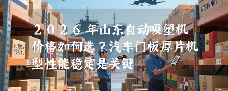 2026年山东自动吸塑机价格如何选？汽车门板厚片机型性能稳定是关键