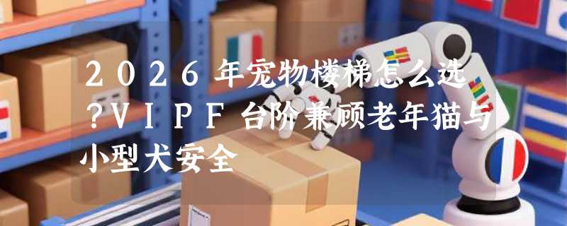2026年宠物楼梯怎么选？VIPF台阶兼顾老年猫与小型犬安全