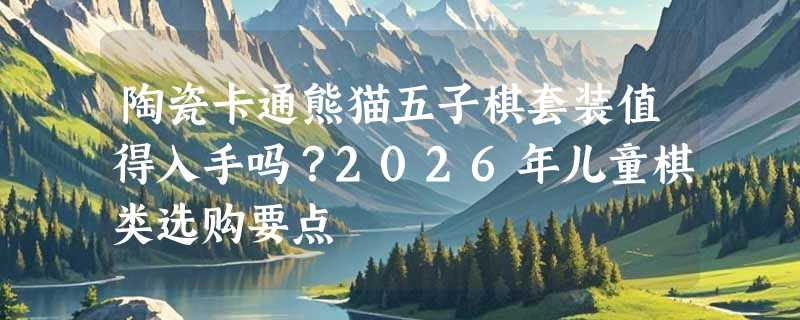 陶瓷卡通熊猫五子棋套装值得入手吗？2026年儿童棋类选购要点