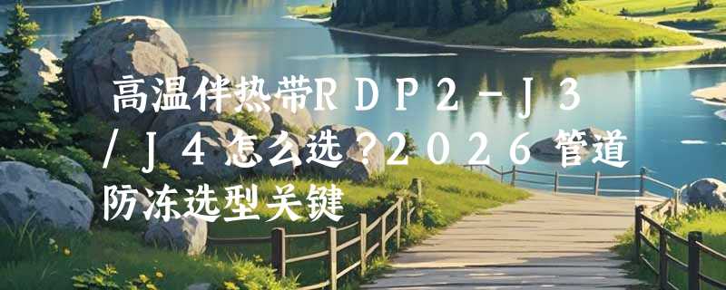 高温伴热带RDP2-J3/J4怎么选？2026管道防冻选型关键