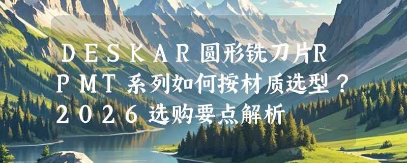 DESKAR圆形铣刀片RPMT系列如何按材质选型？2026选购要点解析