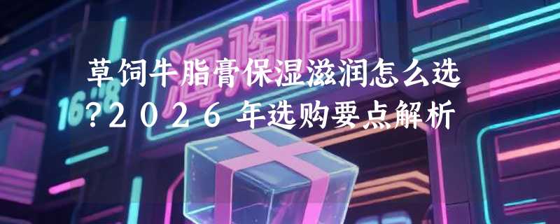 草饲牛脂膏保湿滋润怎么选？2026年选购要点解析