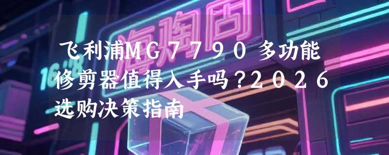 飞利浦MG7790多功能修剪器值得入手吗？2026选购决策指南