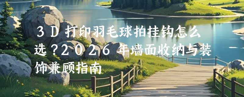 3D打印羽毛球拍挂钩怎么选？2026年墙面收纳与装饰兼顾指南