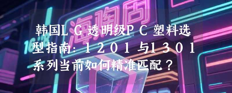 韩国LG透明级PC塑料选型指南：1201与1301系列当前如何精准匹配？